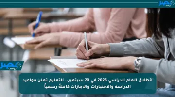 انطلاق العام الدراسي 2026 في 20 سبتمبر.. التعليم تعلن مواعيد الدراسة والاختبارات والإجازات كاملةً رسمياً